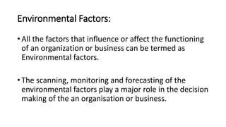 Environmental Factors:
• All the factors that influence or affect the functioning
of an organization or business can be termed as
Environmental factors.
• The scanning, monitoring and forecasting of the
environmental factors play a major role in the decision
making of the an organisation or business.
 