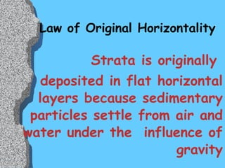 Law of Original Horizontality Strata is originally  deposited in flat horizontal layers because sedimentary particles settle from air and water under the  influence of gravity 
