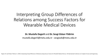 Interpreting Group Differences of
Relations among Success Factors for
Wearable Medical Devices
Dr. Mustafa Degerli and Dr. Sevgi Ozkan Yildirim
mustafa.degerli@metu.edu.tr - sevgiozk@metu.edu.tr
Degerli, M. and Ozkan-Yildirim, S. (2020). Interpreting Group Differences of Relations among Success Factors for Wearable Medical Devices. 5th International Conference on Computer Science and Engineering.
 