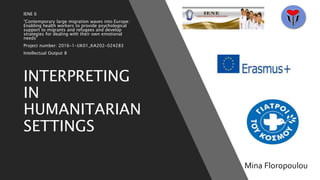 INTERPRETING
IN
HUMANITARIAN
SETTINGS
IENE 6
“Contemporary large migration waves into Europe:
Enabling health workers to provide psychological
support to migrants and refugees and develop
strategies for dealing with their own emotional
needs”
Project number: 2016-1-UK01_KA202-024283
Intellectual Output 8
Mina Floropoulou
 