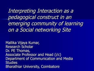 Interpreting Interaction as a pedagogical construct in an emerging community of learning on a Social networking Site  Mallika Vijaya Kumar,  Research Scholar  Dr. PE Thomas,  Associate Professor and Head (i/c) Department of Communication and Media Studies Bharathiar University, Coimbatore 