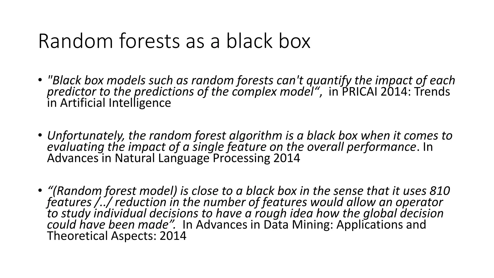 Random forests as a black box
• "Black box models such as random forests can't quantify the impact of each
predictor to the predictions of the complex model“, in PRICAI 2014: Trends
in Artificial Intelligence
• Unfortunately, the random forest algorithm is a black box when it comes to
evaluating the impact of a single feature on the overall performance. In
Advances in Natural Language Processing 2014
• “(Random forest model) is close to a black box in the sense that it uses 810
features /../ reduction in the number of features would allow an operator
to study individual decisions to have a rough idea how the global decision
could have been made”. In Advances in Data Mining: Applications and
Theoretical Aspects: 2014
 