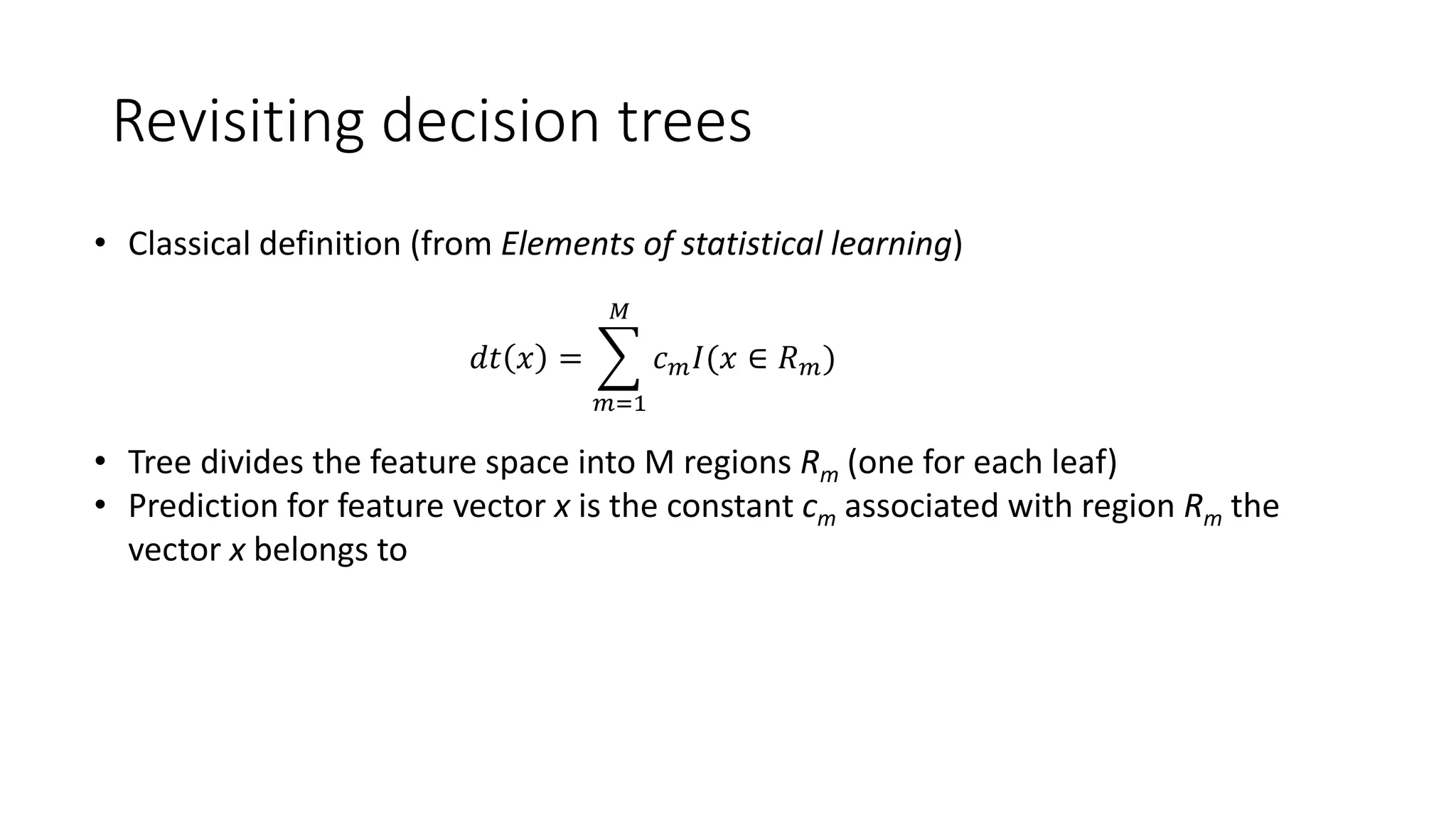 • Classical definition (from Elements of statistical learning)
• Tree divides the feature space into M regions Rm (one for each leaf)
• Prediction for feature vector x is the constant cm associated with region Rm the
vector x belongs to
𝑑𝑡 𝑥 =
𝑚=1
𝑀
𝑐 𝑚 𝐼(𝑥 ∈ 𝑅 𝑚)
Revisiting decision trees
 