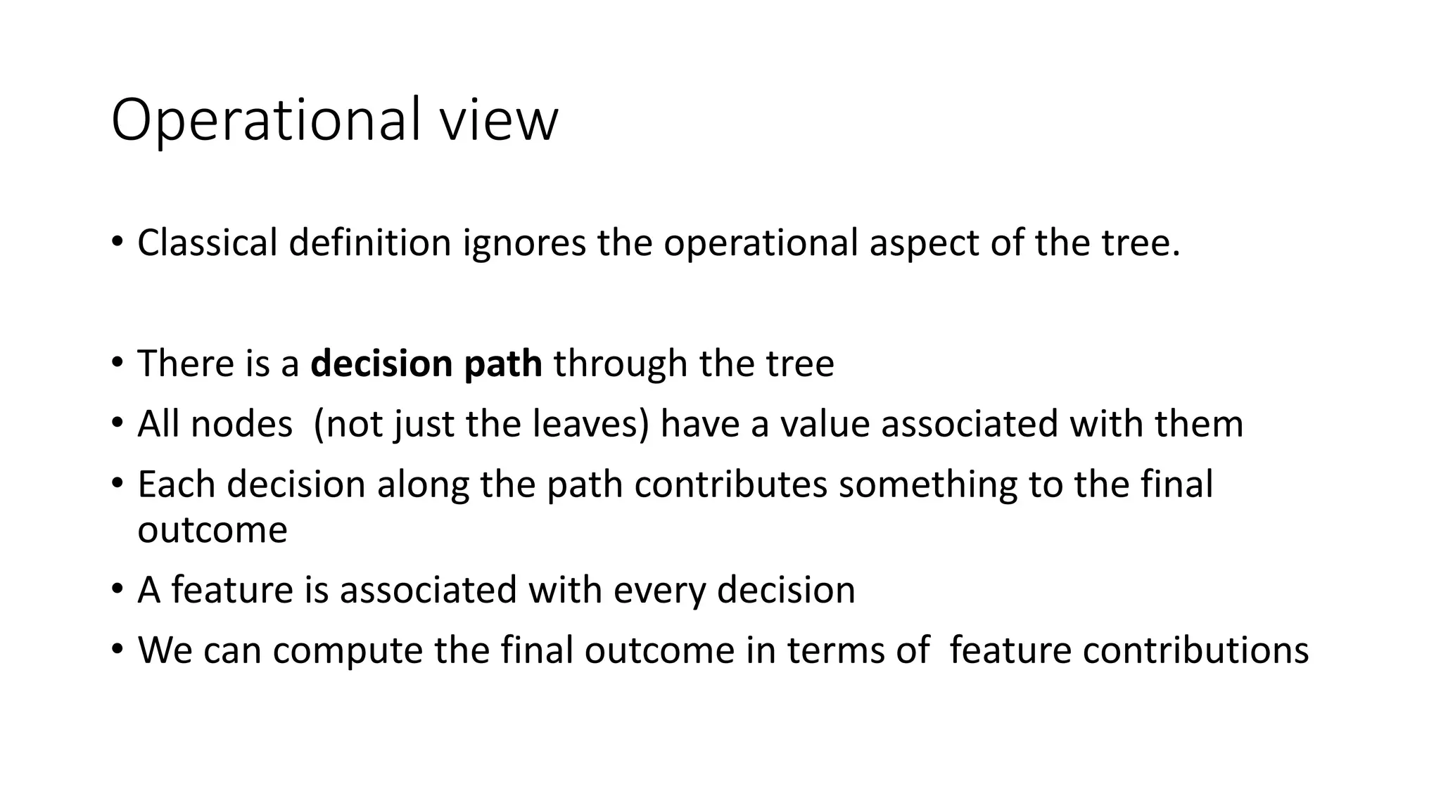 Operational view
• Classical definition ignores the operational aspect of the tree.
• There is a decision path through the tree
• All nodes (not just the leaves) have a value associated with them
• Each decision along the path contributes something to the final
outcome
• A feature is associated with every decision
• We can compute the final outcome in terms of feature contributions
 