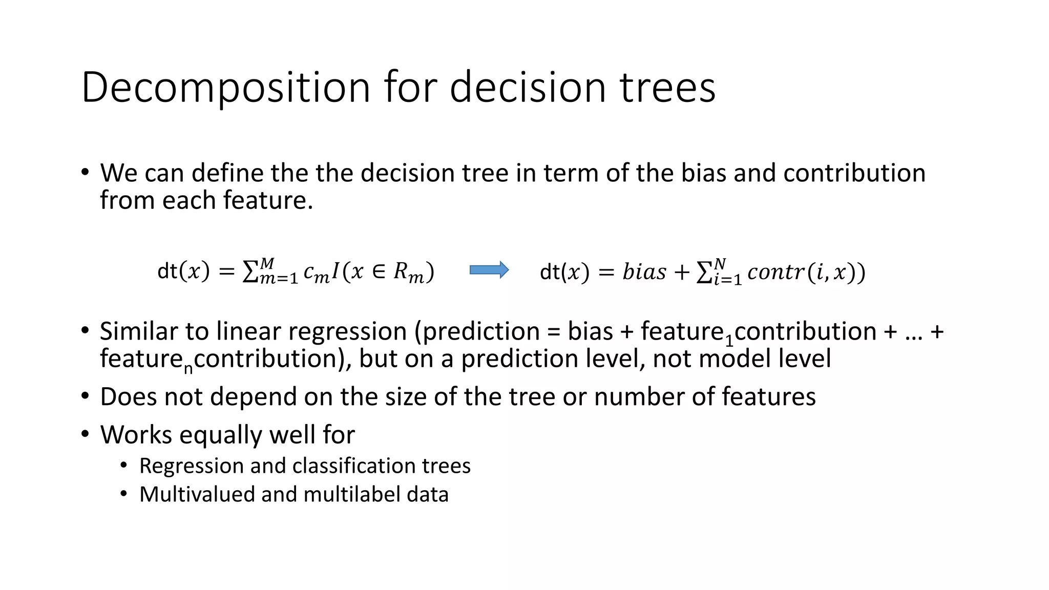 • We can define the the decision tree in term of the bias and contribution
from each feature.
• Similar to linear regression (prediction = bias + feature1contribution + … +
featurencontribution), but on a prediction level, not model level
• Does not depend on the size of the tree or number of features
• Works equally well for
• Regression and classification trees
• Multivalued and multilabel data
Decomposition for decision trees
dt(𝑥) = 𝑏𝑖𝑎𝑠 + 𝑖=1
𝑁
𝑐𝑜𝑛𝑡𝑟(𝑖, 𝑥))dt 𝑥 = 𝑚=1
𝑀
𝑐 𝑚 𝐼(𝑥 ∈ 𝑅 𝑚)
 