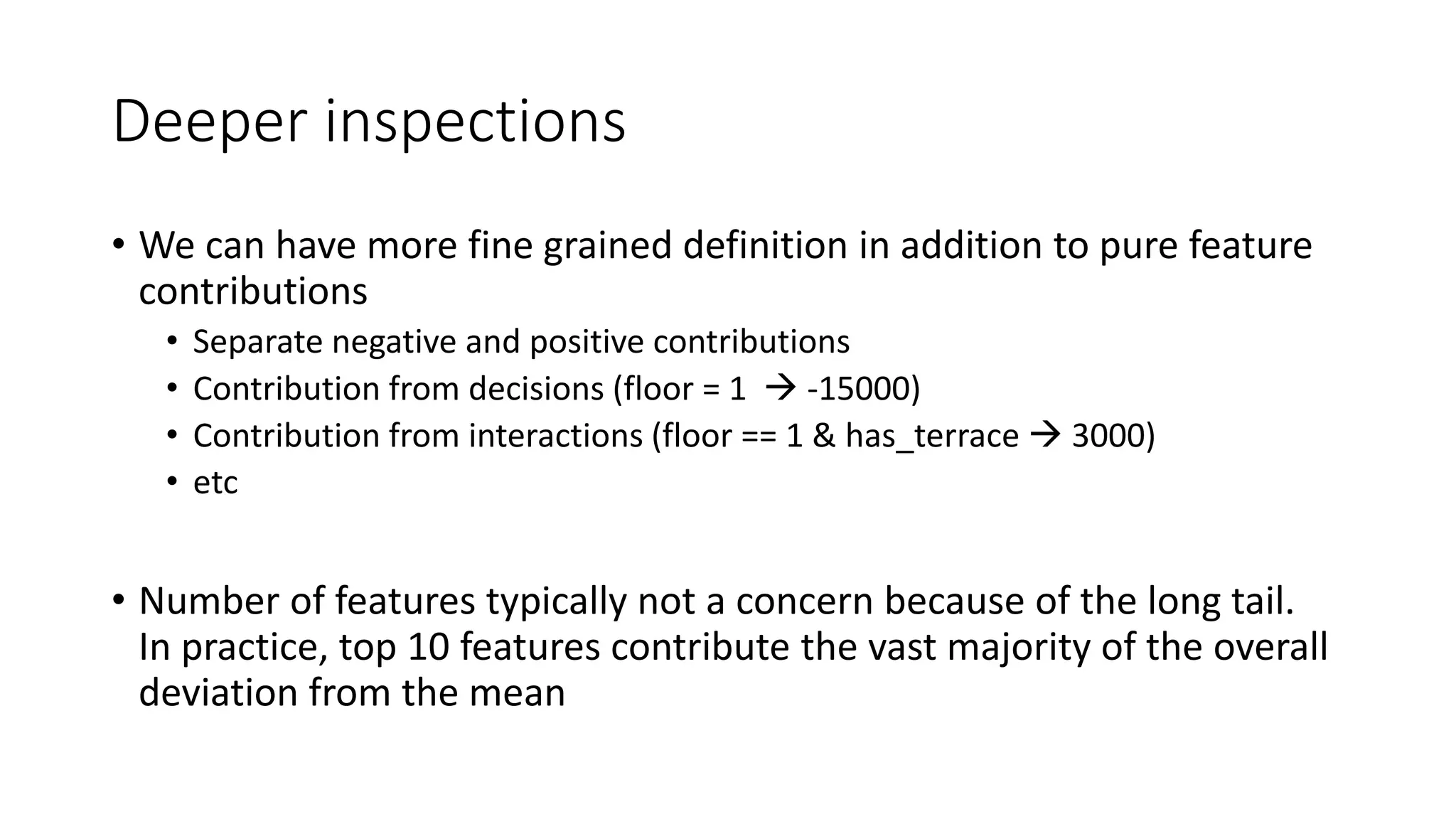 Deeper inspections
• We can have more fine grained definition in addition to pure feature
contributions
• Separate negative and positive contributions
• Contribution from decisions (floor = 1  -15000)
• Contribution from interactions (floor == 1 & has_terrace  3000)
• etc
• Number of features typically not a concern because of the long tail.
In practice, top 10 features contribute the vast majority of the overall
deviation from the mean
 
