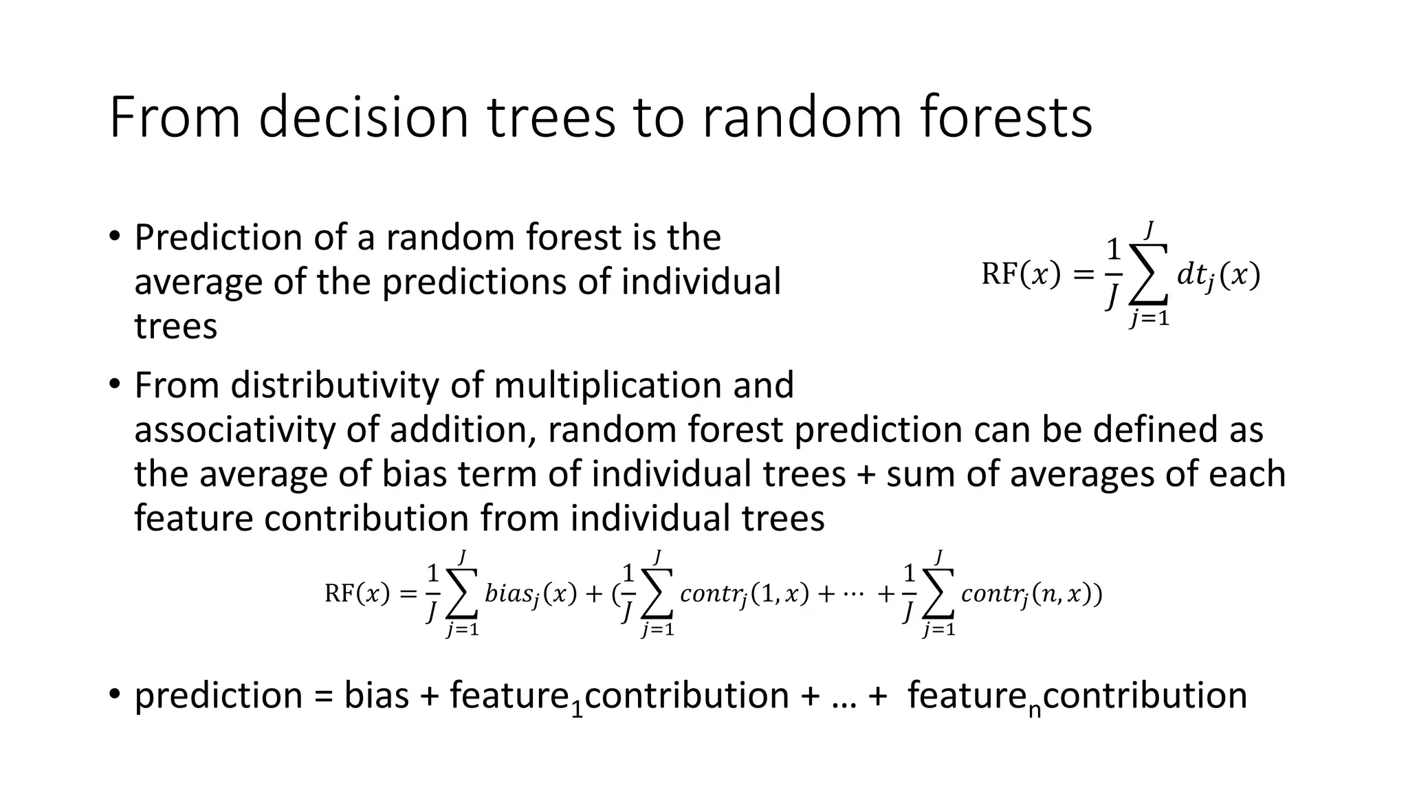 From decision trees to random forests
• Prediction of a random forest is the
average of the predictions of individual
trees
• From distributivity of multiplication and
associativity of addition, random forest prediction can be defined as
the average of bias term of individual trees + sum of averages of each
feature contribution from individual trees
• prediction = bias + feature1contribution + … + featurencontribution
RF 𝑥 =
1
𝐽
𝑗=1
𝐽
𝑑𝑡𝑗(𝑥)
RF 𝑥 =
1
𝐽
𝑗=1
𝐽
𝑏𝑖𝑎𝑠𝑗 𝑥 + (
1
𝐽
𝑗=1
𝐽
𝑐𝑜𝑛𝑡𝑟𝑗 1, 𝑥 + ⋯ +
1
𝐽
𝑗=1
𝐽
𝑐𝑜𝑛𝑡𝑟𝑗 𝑛, 𝑥 )
 