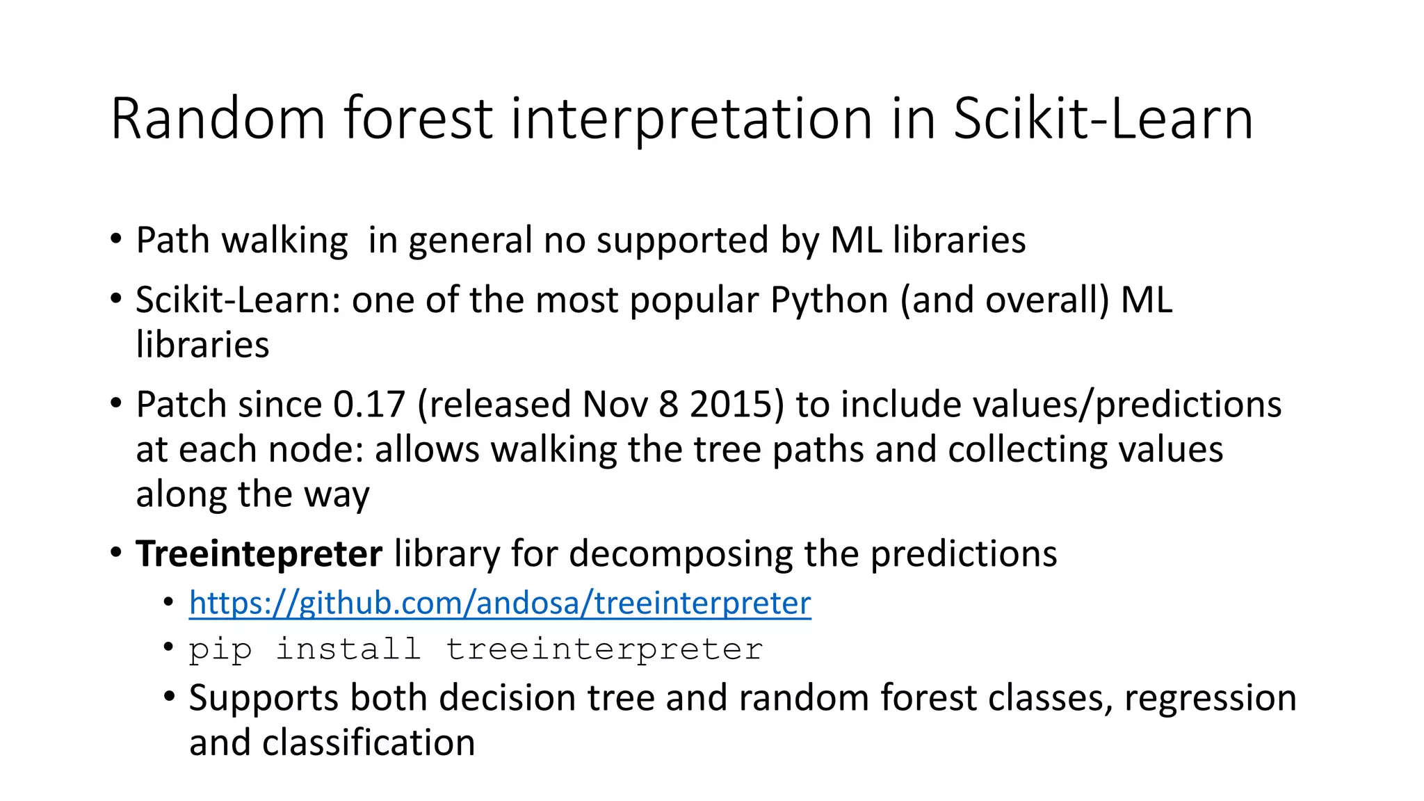 Random forest interpretation in Scikit-Learn
• Path walking in general no supported by ML libraries
• Scikit-Learn: one of the most popular Python (and overall) ML
libraries
• Patch since 0.17 (released Nov 8 2015) to include values/predictions
at each node: allows walking the tree paths and collecting values
along the way
• Treeintepreter library for decomposing the predictions
• https://github.com/andosa/treeinterpreter
• pip install treeinterpreter
• Supports both decision tree and random forest classes, regression
and classification
 