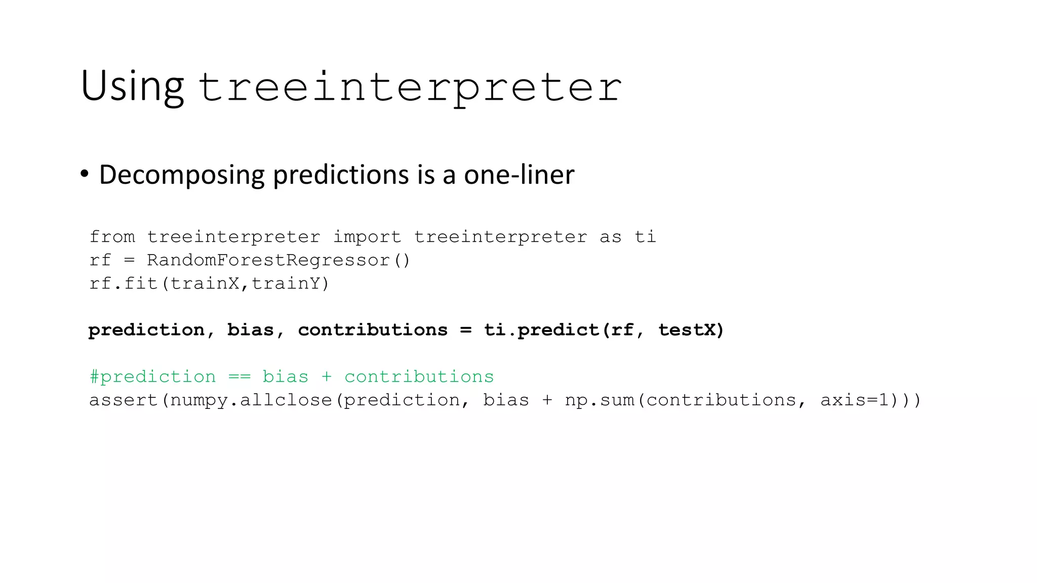 Using treeinterpreter
• Decomposing predictions is a one-liner
from treeinterpreter import treeinterpreter as ti
rf = RandomForestRegressor()
rf.fit(trainX,trainY)
prediction, bias, contributions = ti.predict(rf, testX)
#prediction == bias + contributions
assert(numpy.allclose(prediction, bias + np.sum(contributions, axis=1)))
 