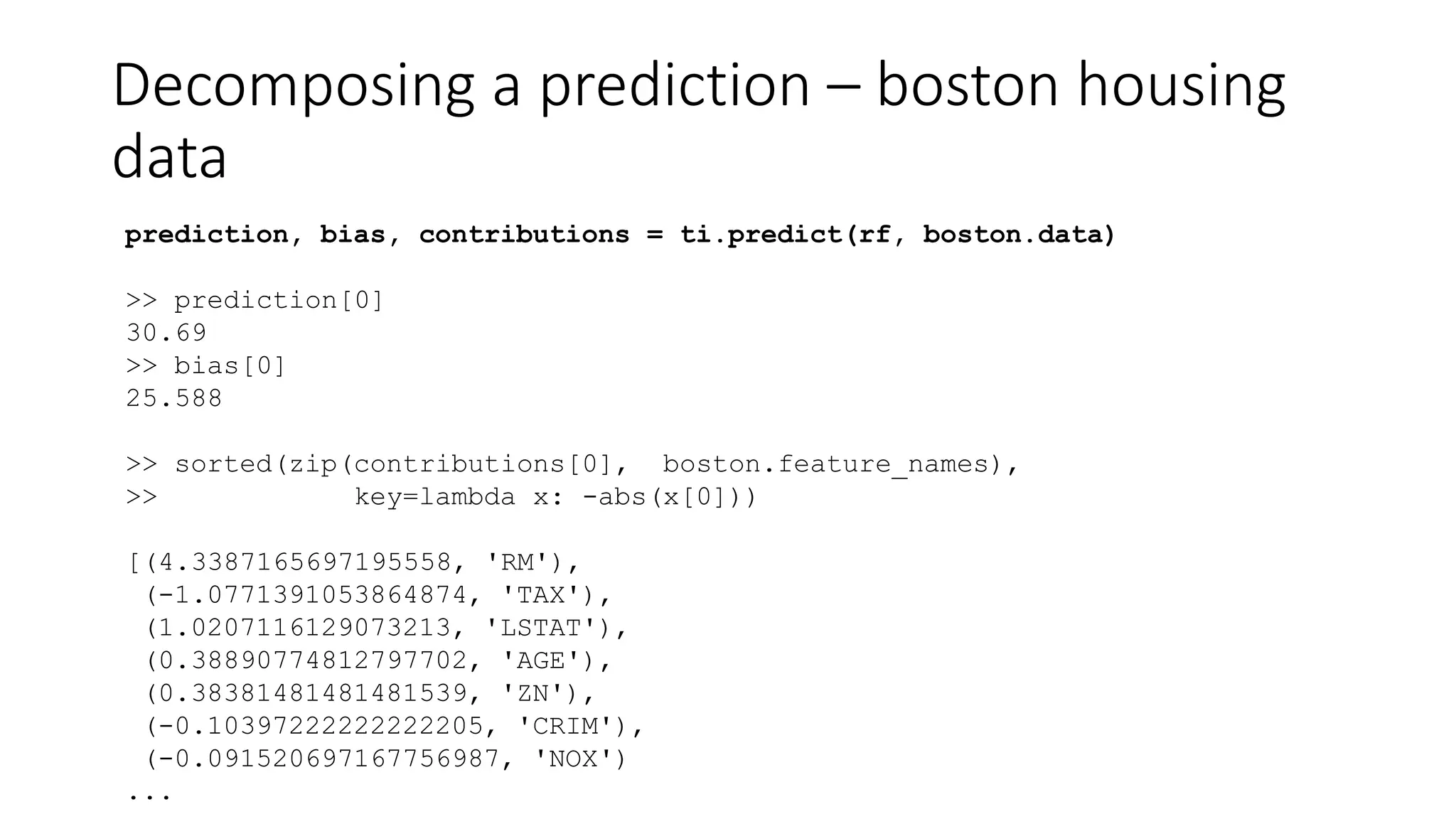Decomposing a prediction – boston housing
data
prediction, bias, contributions = ti.predict(rf, boston.data)
>> prediction[0]
30.69
>> bias[0]
25.588
>> sorted(zip(contributions[0], boston.feature_names),
>> key=lambda x: -abs(x[0]))
[(4.3387165697195558, 'RM'),
(-1.0771391053864874, 'TAX'),
(1.0207116129073213, 'LSTAT'),
(0.38890774812797702, 'AGE'),
(0.38381481481481539, 'ZN'),
(-0.10397222222222205, 'CRIM'),
(-0.091520697167756987, 'NOX')
...
 