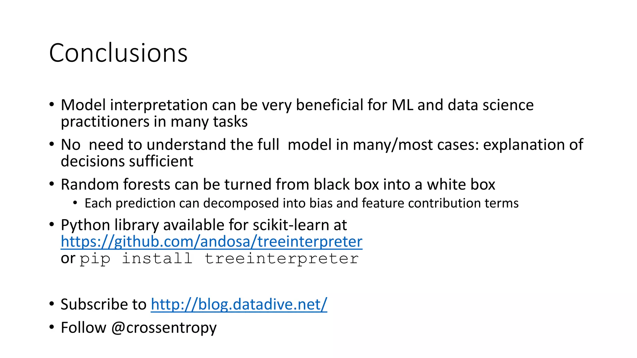 Conclusions
• Model interpretation can be very beneficial for ML and data science
practitioners in many tasks
• No need to understand the full model in many/most cases: explanation of
decisions sufficient
• Random forests can be turned from black box into a white box
• Each prediction can decomposed into bias and feature contribution terms
• Python library available for scikit-learn at
https://github.com/andosa/treeinterpreter
or pip install treeinterpreter
• Subscribe to http://blog.datadive.net/
• Follow @crossentropy
 