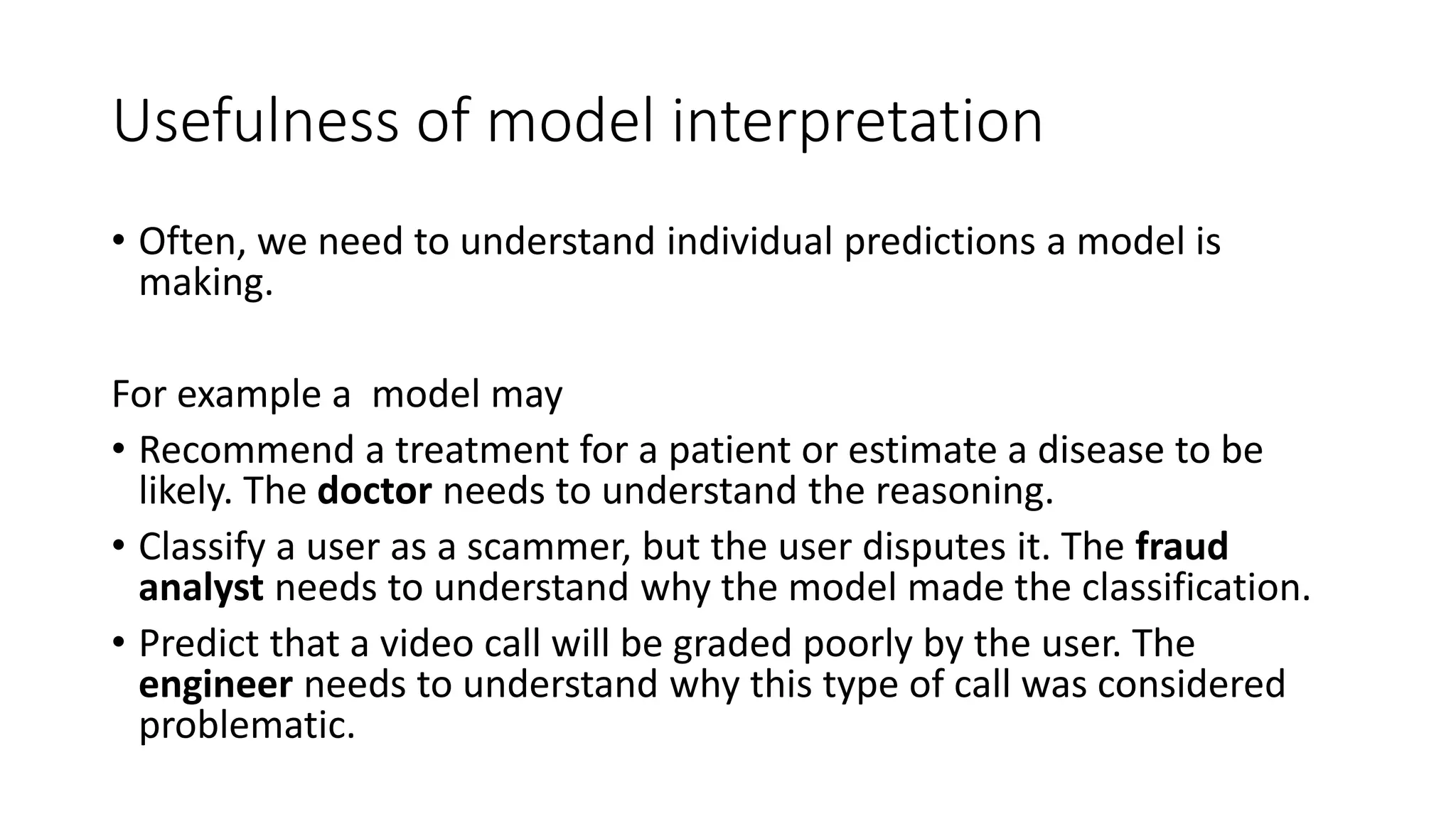Usefulness of model interpretation
• Often, we need to understand individual predictions a model is
making.
For example a model may
• Recommend a treatment for a patient or estimate a disease to be
likely. The doctor needs to understand the reasoning.
• Classify a user as a scammer, but the user disputes it. The fraud
analyst needs to understand why the model made the classification.
• Predict that a video call will be graded poorly by the user. The
engineer needs to understand why this type of call was considered
problematic.
 