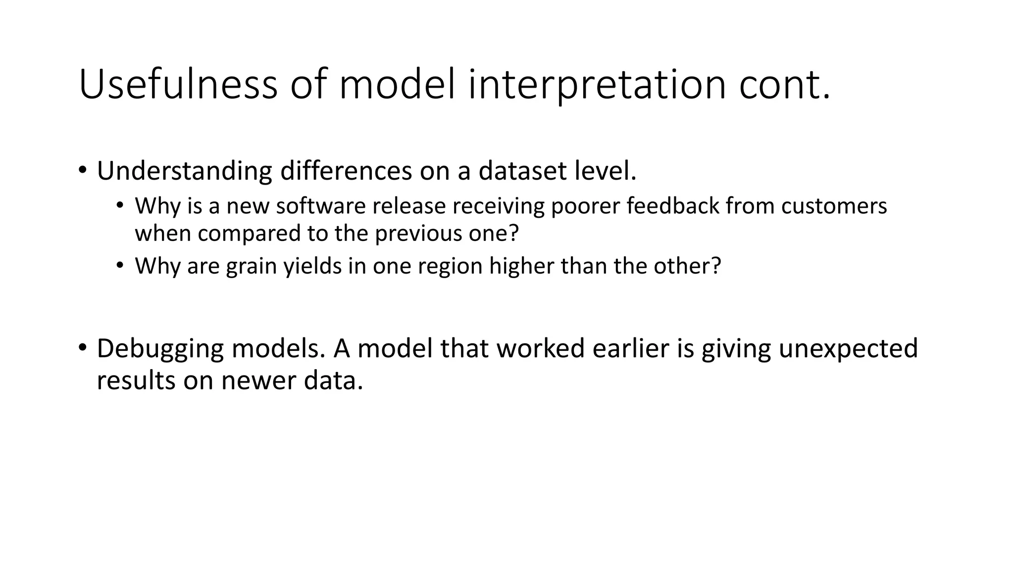 Usefulness of model interpretation cont.
• Understanding differences on a dataset level.
• Why is a new software release receiving poorer feedback from customers
when compared to the previous one?
• Why are grain yields in one region higher than the other?
• Debugging models. A model that worked earlier is giving unexpected
results on newer data.
 