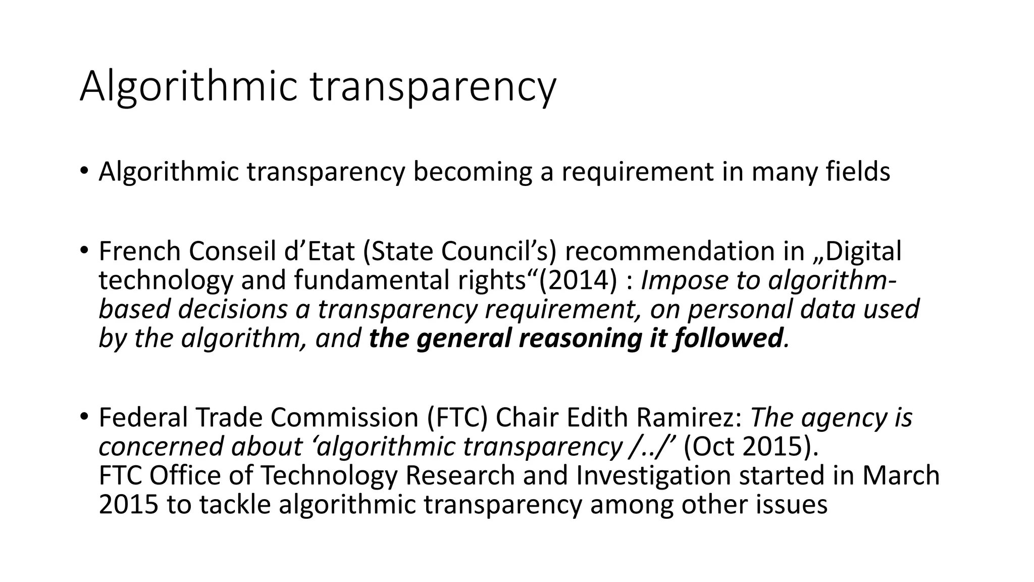 Algorithmic transparency
• Algorithmic transparency becoming a requirement in many fields
• French Conseil d’Etat (State Council’s) recommendation in „Digital
technology and fundamental rights“(2014) : Impose to algorithm-
based decisions a transparency requirement, on personal data used
by the algorithm, and the general reasoning it followed.
• Federal Trade Commission (FTC) Chair Edith Ramirez: The agency is
concerned about ‘algorithmic transparency /../’ (Oct 2015).
FTC Office of Technology Research and Investigation started in March
2015 to tackle algorithmic transparency among other issues
 