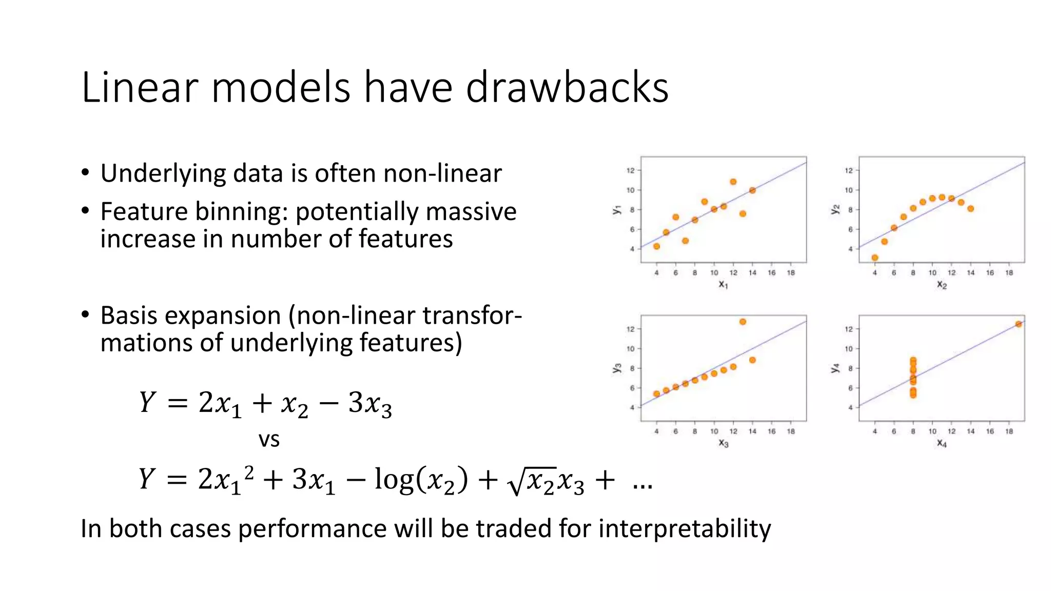 Linear models have drawbacks
• Underlying data is often non-linear
• Feature binning: potentially massive
increase in number of features
• Basis expansion (non-linear transfor-
mations of underlying features)
In both cases performance will be traded for interpretability
𝑌 = 2𝑥1 + 𝑥2 − 3𝑥3
𝑌 = 2𝑥1
2 + 3𝑥1 − log 𝑥2 + 𝑥2 𝑥3 + …
vs
 