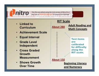 What is a RIT (Rasch UnIT) Scale?
                            RIT Scale
   • Linked to                       Adult Reading and
     Curriculum          About 280
                                     Math Concepts
   • Achievement Scale
   • Equal Interval
                                        Test items
   • Grade Level                        are
                                        calibrated
     Independent                        for difficulty
   • Cross Graded                       along the
                                        RIT scale.
     Growth
     Measurement
                         About 150
   • Shows Growth                Beginning Literacy
     Over Time                   and Numeracy
 