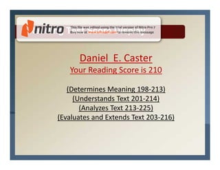 Reading Test Score Display


            Daniel E. Caster
         Your Reading Score is 210

         (Determines Meaning 198-213)
           (Understands Text 201-214)
             (Analyzes Text 213-225)
      (Evaluates and Extends Text 203-216)
 