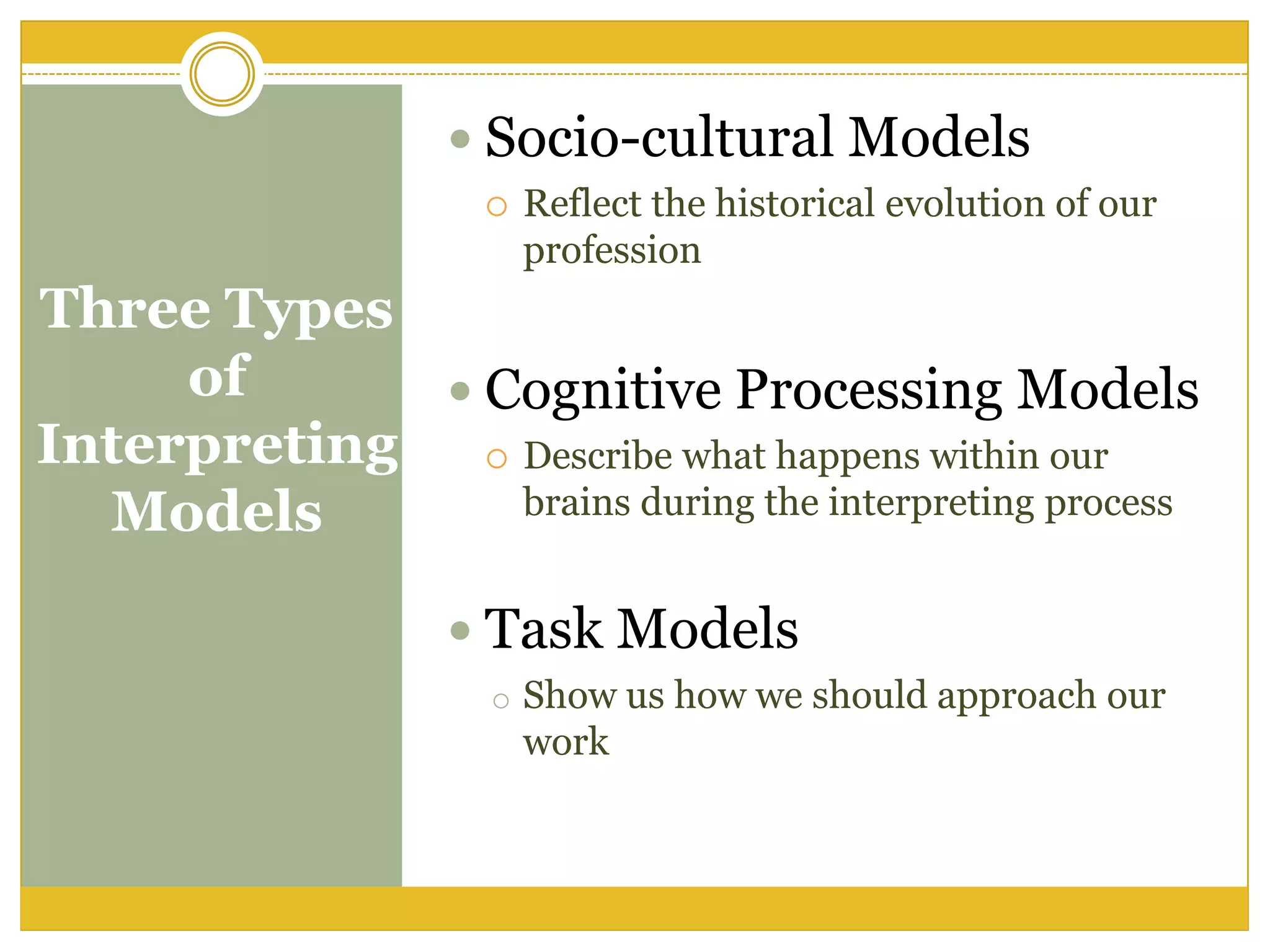 Three Types
of
Interpreting
Models
 Socio-cultural Models
 Reflect the historical evolution of our
profession
 Cognitive Processing Models
 Describe what happens within our
brains during the interpreting process
 Task Models
o Show us how we should approach our
work
 