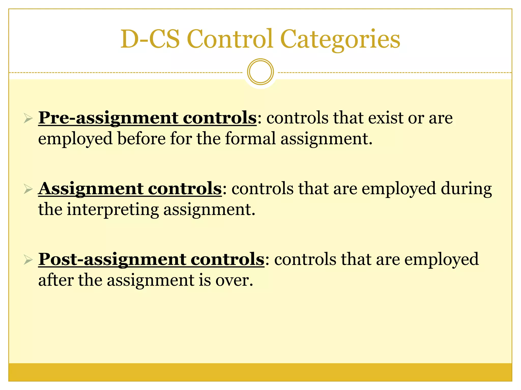 D-CS Control Categories
 Pre-assignment controls: controls that exist or are
employed before for the formal assignment.
 Assignment controls: controls that are employed during
the interpreting assignment.
 Post-assignment controls: controls that are employed
after the assignment is over.
 