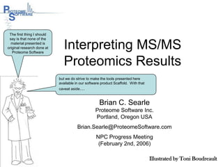 Interpreting MS/MS Proteomics Results The first thing I should say is that none of the material presented is original research done at Proteome Software but we do strive to make the tools presented here available in our software product Scaffold.  With that caveat aside… Brian C. Searle Proteome Software Inc.  Portland, Oregon USA Brian.Searle@ProteomeSoftware.com NPC Progress Meeting (February 2nd, 2006)  Illustrated by Toni Boudreault 