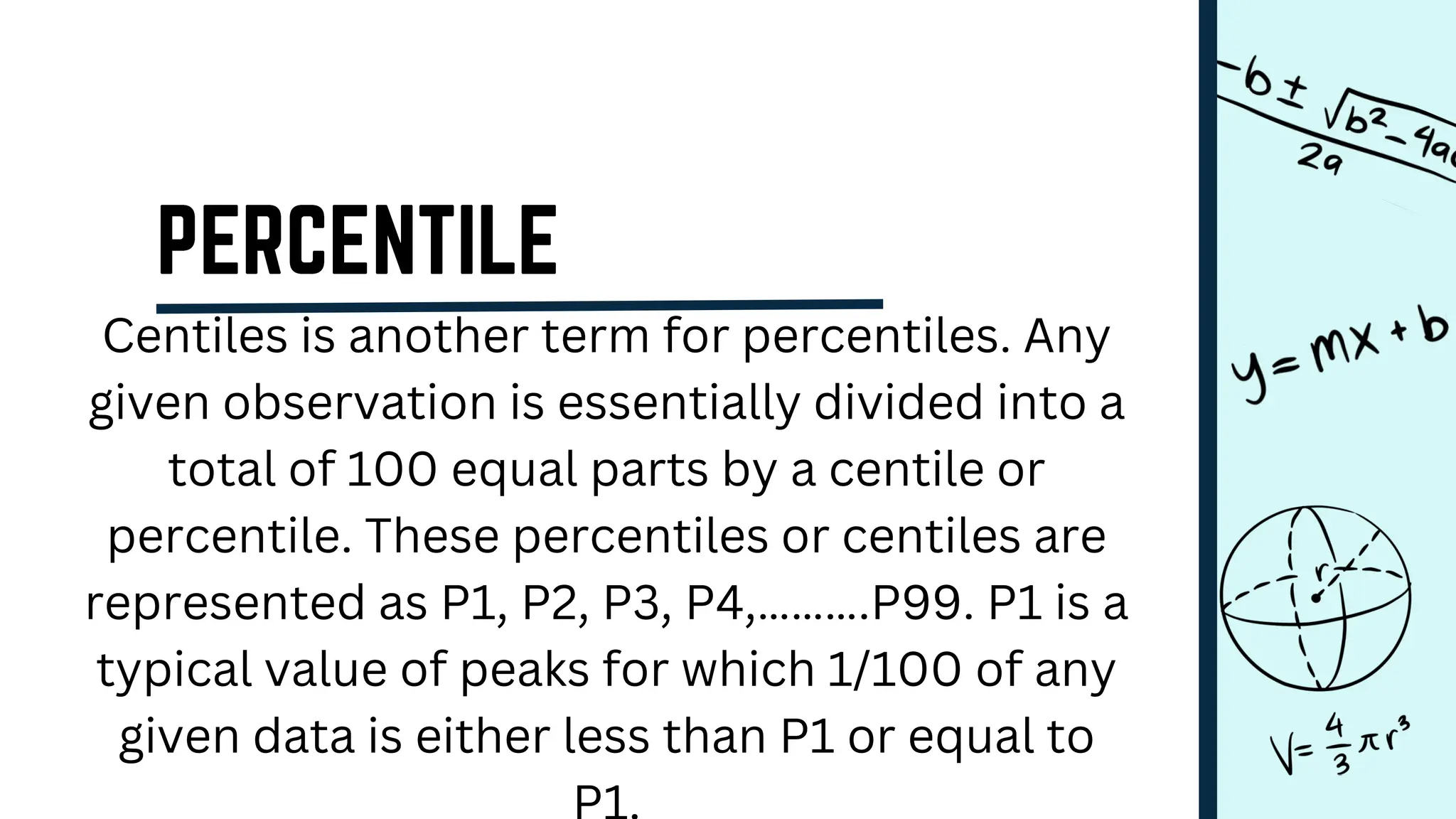 Centiles is another term for percentiles. Any
given observation is essentially divided into a
total of 100 equal parts by a centile or
percentile. These percentiles or centiles are
represented as P1, P2, P3, P4,……….P99. P1 is a
typical value of peaks for which 1/100 of any
given data is either less than P1 or equal to