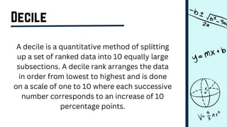 Decile
A decile is a quantitative method of splitting
up a set of ranked data into 10 equally large
subsections. A decile rank arranges the data
in order from lowest to highest and is done
on a scale of one to 10 where each successive
number corresponds to an increase of 10
percentage points.
 