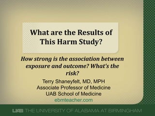 What are the Results of 
This Harm Study? 
How strong is the association between 
exposure and outcome? What’s the 
risk? 
Terry Shaneyfelt, MD, MPH 
Associate Professor of Medicine 
UAB School of Medicine 
ebmteacher.com 
 