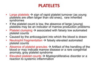 PLATELETS
• Large platelets  sign of rapid platelet turnover (as young
platelets are often larger than old ones), rare inherited
syndromes
• If the platelet count is low, the absence of large (young)
platelets may be an indicator of marrow production problems
• Platelet clumping  associated with falsely low automated
platelet counts
• Caused by the anticoagulant into which the blood is drawn
• Neutrophil fragmentation  falsely elevated automated
platelet counts
• Absence of platelet granules  Artifact of the handling of the
blood or may indicate marrow disease or a rare congenital
anomaly, gray platelet syndrome
• Elevated platelet counts  Myeloproliferative disorder or a
reaction to systemic inflammation
 