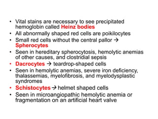 • Vital stains are necessary to see precipitated
hemoglobin called Heinz bodies
• All abnormally shaped red cells are poikilocytes
• Small red cells without the central pallor 
Spherocytes
• Seen in hereditary spherocytosis, hemolytic anemias
of other causes, and clostridial sepsis
• Dacrocytes  teardrop-shaped cells
• Seen in hemolytic anemias, severe iron deficiency,
thalassemias, myelofibrosis, and myelodysplastic
syndromes
• Schistocytes helmet shaped cells
• Seen in microangiopathic hemolytic anemia or
fragmentation on an artificial heart valve
 