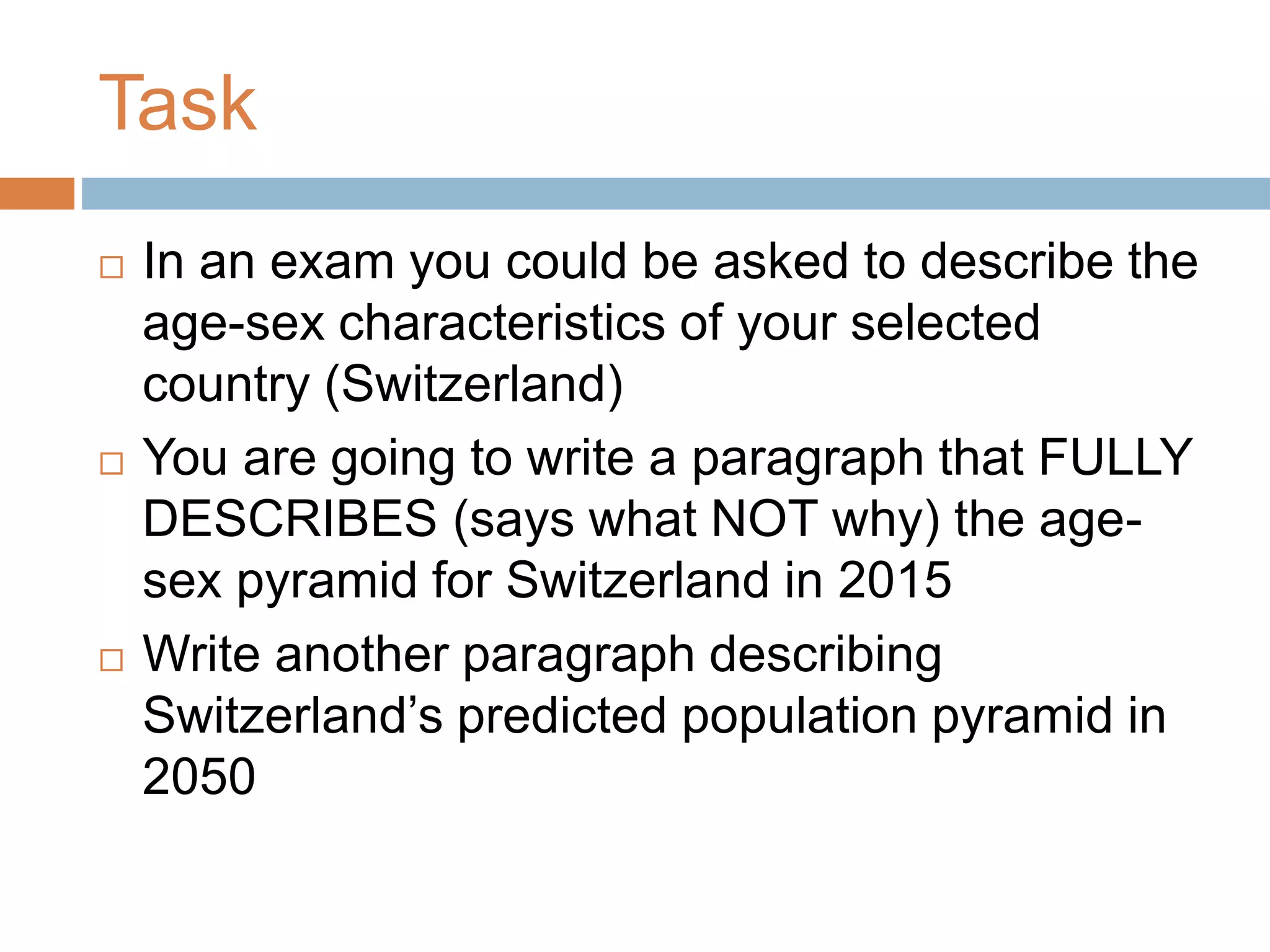 Task
 In an exam you could be asked to describe the
age-sex characteristics of your selected
country (Switzerland)
 You are going to write a paragraph that FULLY
DESCRIBES (says what NOT why) the age-
sex pyramid for Switzerland in 2015
 Write another paragraph describing
Switzerland’s predicted population pyramid in
2050
 
