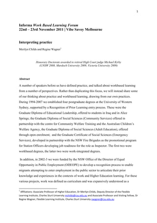 1



Informa Work Based Learning Forum
22nd – 23rd November 2011 | Vibe Savoy Melbourne


Interpreting practice
Merilyn Childs and Regine Wagner1



               Honorary Doctorate awarded to retired High Court judge Michael Kirby
                 (UNSW 2008, Murdoch University 2009, Victoria University 2009)



Abstract

A number of speakers before us have defined practice, and talked about workbased learning
from a number of perspectives. Rather than duplicating this focus, we will instead share some
of our thinking about practice and workbased learning, drawing from our own practices.
During 1994-2007 we established four postgraduate degrees at the University of Western
Sydney, supported by a Recognition of Prior Learning entry process. These were the
Graduate Diploma of Educational Leadership, offered to students in Iraq and in Alice
Springs; the Graduate Diploma of Social Sciences (Community Services) offered in
partnership with the centre for Community Welfare Training and the Australian Children‟s
Welfare Agency, the Graduate Diploma of Social Sciences (Adult Education), offered
through open enrolment; and the Graduate Certificate of Social Sciences (Emergency
Services), developed in partnership with the NSW Fire Brigades as the promotional program
for Station Officers developing job readiness for the role as Inspector. The first two were
workbased degrees, the latter two were work-integrated degrees.

In addition, in 2002-3 we were funded by the NSW Office of the Director of Equal
Opportunity in Public Employment (ODEOPE) to develop a recognition process to enable
migrants attempting to enter employment in the public sector to articulate their prior
knowledge and experiences in the contexts of work and Higher Education learning. For these
various projects, work was defined as curriculum and was expansively understood as a

1
 Affiliations: Associate Professor of Higher Education, Dr Merilyn Childs, Deputy Director of the Flexible
Learning Institute, Charles Sturt University mchilds@csu.edu.au and Associate Professor and Visiting Fellow, Dr
Regine Wagner, Flexible Learning Institute, Charles Sturt University rwagner@csu.edu.au
 