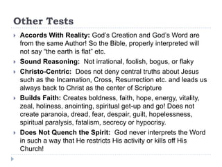 Other Tests
   Accords With Reality: God’s Creation and God’s Word are
    from the same Author! So the Bible, properly interpreted will
    not say “the earth is flat” etc.
   Sound Reasoning: Not irrational, foolish, bogus, or flaky
   Christo-Centric: Does not deny central truths about Jesus
    such as the Incarnation, Cross, Resurrection etc. and leads us
    always back to Christ as the center of Scripture
   Builds Faith: Creates boldness, faith, hope, energy, vitality,
    zeal, holiness, anointing, spiritual get-up and go! Does not
    create paranoia, dread, fear, despair, guilt, hopelessness,
    spiritual paralysis, fatalism, secrecy or hypocrisy.
   Does Not Quench the Spirit: God never interprets the Word
    in such a way that He restricts His activity or kills off His
    Church!
 