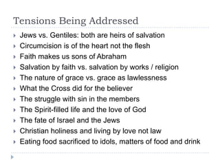 Tensions Being Addressed
   Jews vs. Gentiles: both are heirs of salvation
   Circumcision is of the heart not the flesh
   Faith makes us sons of Abraham
   Salvation by faith vs. salvation by works / religion
   The nature of grace vs. grace as lawlessness
   What the Cross did for the believer
   The struggle with sin in the members
   The Spirit-filled life and the love of God
   The fate of Israel and the Jews
   Christian holiness and living by love not law
   Eating food sacrificed to idols, matters of food and drink
 