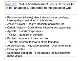 Rom 1:1 Paul, a bondservant of Jesus Christ, called
[to be] an apostle, separated to the gospel of God


   Bondservant (doulos) abject slave, one in bondage,
    inescapably constrained to this status
   Jesus = Savior Christ = Messiah, anointed One
   Called (kletos) – God’s divine initiative and appointing
   Apostle: 5 kinds of apostles –
   The 12 – founders of the faith;
   Paul etc: founders of the churches
   Titus etc: itinerant followers of the founders
   Andronicus etc – city-wide apostles, over large areas
   False apostles
   Separated: set apart To the gospel: the full teaching
    about Jesus
 