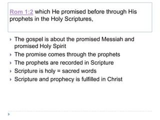 Rom 1:2 which He promised before through His
prophets in the Holy Scriptures,


   The gospel is about the promised Messiah and
    promised Holy Spirit
   The promise comes through the prophets
   The prophets are recorded in Scripture
   Scripture is holy = sacred words
   Scripture and prophecy is fulfilled in Christ
 