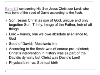 Rom 1:3 concerning His Son Jesus Christ our Lord, who
was born of the seed of David according to the flesh,

   Son: Jesus Christ as son of God, unique and only
    begotten Son, Trinity, image of the Father, heir of all
    things
   Lord – kurios, one we owe absolute allegiance to,
    God
   Seed of David: Messianic line
   According to the flesh: was of course pre-existent;
    Christ’s intervention in history was as part of the
    Davidic dynasty but Christ was David’s Lord!
   Physical birth vs. Spiritual birth
 