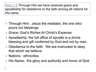Rom 1:5 Through Him we have received grace and
apostleship for obedience to the faith among all nations for
His name,


   Through Him: Jesus the mediator, the one who
    pours out blessings
   Grace: God’s Riches At Christ’s Expense
   Apostleship: the full office of apostle is a divine
    blessing and gift conferred by God and not by man.
   Obedience to the faith: We are instructed to obey
    that which we believe.
   Nations: ethnicities
   His Name: the glory and authority and honor of God
 