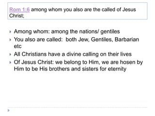 Rom 1:6 among whom you also are the called of Jesus
Christ;


   Among whom: among the nations/ gentiles
   You also are called: both Jew, Gentiles, Barbarian
    etc
   All Christians have a divine calling on their lives
   Of Jesus Christ: we belong to Him, we are hosen by
    Him to be His brothers and sisters for eternity
 