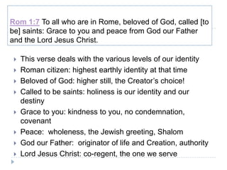 Rom 1:7 To all who are in Rome, beloved of God, called [to
be] saints: Grace to you and peace from God our Father
and the Lord Jesus Christ.

    This verse deals with the various levels of our identity
    Roman citizen: highest earthly identity at that time
    Beloved of God: higher still, the Creator’s choice!
    Called to be saints: holiness is our identity and our
     destiny
    Grace to you: kindness to you, no condemnation,
     covenant
    Peace: wholeness, the Jewish greeting, Shalom
    God our Father: originator of life and Creation, authority
    Lord Jesus Christ: co-regent, the one we serve
 