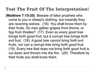 Test The Fruit Of The Interpretation!
(Matthew 7:15-20) Beware of false prophets who
  come to you in sheep's clothing, but inwardly they
  are ravening wolves. (16) You shall know them by
  their fruits. Do men gather grapes from thorns, or
  figs from thistles? (17) Even so every good tree
  brings forth good fruit; but a corrupt tree brings forth
  evil fruit. (18) A good tree cannot bring forth evil
  fruits, nor can a corrupt tree bring forth good fruit.
  (19) Every tree that does not bring forth good fruit is
  cut down and thrown into the fire. (20) Therefore by
  their fruits you shall know them.
 