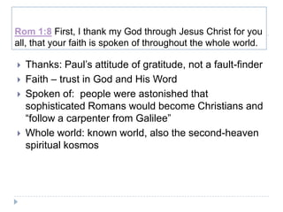 Rom 1:8 First, I thank my God through Jesus Christ for you
all, that your faith is spoken of throughout the whole world.

   Thanks: Paul’s attitude of gratitude, not a fault-finder
   Faith – trust in God and His Word
   Spoken of: people were astonished that
    sophisticated Romans would become Christians and
    “follow a carpenter from Galilee”
   Whole world: known world, also the second-heaven
    spiritual kosmos
 