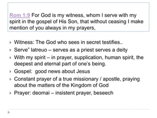 Rom 1:9 For God is my witness, whom I serve with my
spirit in the gospel of His Son, that without ceasing I make
mention of you always in my prayers,

   Witness: The God who sees in secret testifies..
   Serve” latreuo – serves as a priest serves a deity
   With my spirit – in prayer, supplication, human spirit, the
    deepest and eternal part of one’s being.
   Gospel: good news about Jesus
   Constant prayer of a true missionary / apostle, praying
    about the matters of the Kingdom of God
   Prayer: deomai – insistent prayer, beseech
 