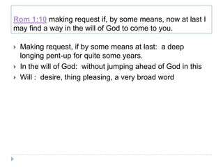 Rom 1:10 making request if, by some means, now at last I
may find a way in the will of God to come to you.

   Making request, if by some means at last: a deep
    longing pent-up for quite some years.
   In the will of God: without jumping ahead of God in this
   Will : desire, thing pleasing, a very broad word
 