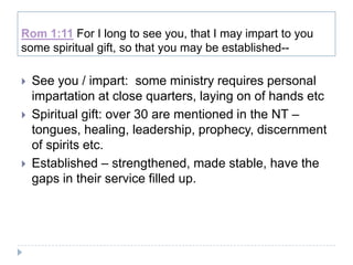 Rom 1:11 For I long to see you, that I may impart to you
some spiritual gift, so that you may be established--

   See you / impart: some ministry requires personal
    impartation at close quarters, laying on of hands etc
   Spiritual gift: over 30 are mentioned in the NT –
    tongues, healing, leadership, prophecy, discernment
    of spirits etc.
   Established – strengthened, made stable, have the
    gaps in their service filled up.
 