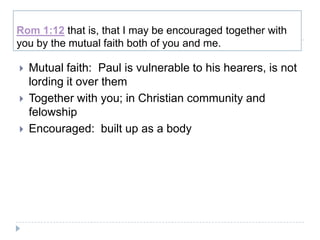Rom 1:12 that is, that I may be encouraged together with
you by the mutual faith both of you and me.

   Mutual faith: Paul is vulnerable to his hearers, is not
    lording it over them
   Together with you; in Christian community and
    felowship
   Encouraged: built up as a body
 