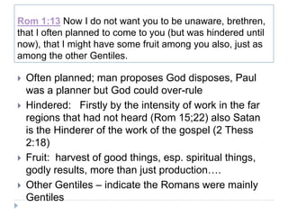 Rom 1:13 Now I do not want you to be unaware, brethren,
that I often planned to come to you (but was hindered until
now), that I might have some fruit among you also, just as
among the other Gentiles.

   Often planned; man proposes God disposes, Paul
    was a planner but God could over-rule
   Hindered: Firstly by the intensity of work in the far
    regions that had not heard (Rom 15;22) also Satan
    is the Hinderer of the work of the gospel (2 Thess
    2:18)
   Fruit: harvest of good things, esp. spiritual things,
    godly results, more than just production….
   Other Gentiles – indicate the Romans were mainly
    Gentiles
 