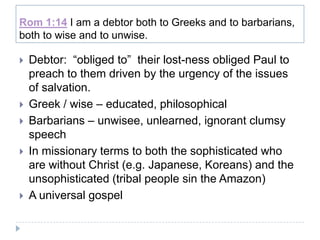 Rom 1:14 I am a debtor both to Greeks and to barbarians,
both to wise and to unwise.

   Debtor: “obliged to” their lost-ness obliged Paul to
    preach to them driven by the urgency of the issues
    of salvation.
   Greek / wise – educated, philosophical
   Barbarians – unwisee, unlearned, ignorant clumsy
    speech
   In missionary terms to both the sophisticated who
    are without Christ (e.g. Japanese, Koreans) and the
    unsophisticated (tribal people sin the Amazon)
   A universal gospel
 