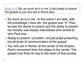 Rom 1:15 So, as much as is in me, [I am] ready to preach
the gospel to you who are in Rome also.

   So much as is in me: to the extent I am able, with
    the knowledge I have etc. the gospel was “in” Paul
    as was the desire to preach and the ability to preach,
    his ministry was deeply internalized and central to
    who Paul was.
   Ready to preach / proclaim: not just pulpit preaching
    but all kinds of communication of the gospel
   You who are in Rome: at the center of the Empire,
    Paul’s movement from the edges to the center. The
    gospel now finds its way to the heart of that society.
 