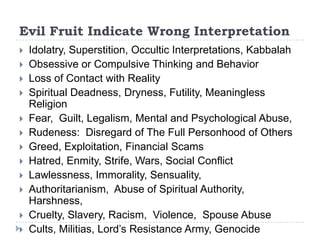 Evil Fruit Indicate Wrong Interpretation
   Idolatry, Superstition, Occultic Interpretations, Kabbalah
   Obsessive or Compulsive Thinking and Behavior
   Loss of Contact with Reality
   Spiritual Deadness, Dryness, Futility, Meaningless
    Religion
   Fear, Guilt, Legalism, Mental and Psychological Abuse,
   Rudeness: Disregard of The Full Personhood of Others
   Greed, Exploitation, Financial Scams
   Hatred, Enmity, Strife, Wars, Social Conflict
   Lawlessness, Immorality, Sensuality,
   Authoritarianism, Abuse of Spiritual Authority,
    Harshness,
   Cruelty, Slavery, Racism, Violence, Spouse Abuse
   Cults, Militias, Lord’s Resistance Army, Genocide
 