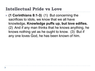 Intellectual Pride vs Love
   (1 Corinthians 8:1-3) (1) But concerning the
    sacrifices to idols, we know that we all have
    knowledge. Knowledge puffs up, but love edifies.
    (2) And if any man thinks that he knows anything, he
    knows nothing yet as he ought to know. (3) But if
    any one loves God, he has been known of him.
 